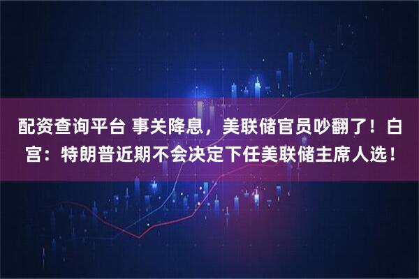 配资查询平台 事关降息,美联储官员吵翻了!白宫:特朗普近期不会决定下任美联储主席人选!