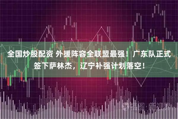 全国炒股配资 外援阵容全联盟最强！广东队正式签下萨林杰，辽宁补强计划落空！