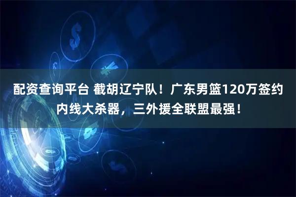 配资查询平台 截胡辽宁队！广东男篮120万签约内线大杀器，三外援全联盟最强！