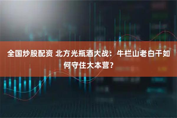 全国炒股配资 北方光瓶酒大战：牛栏山老白干如何守住大本营？