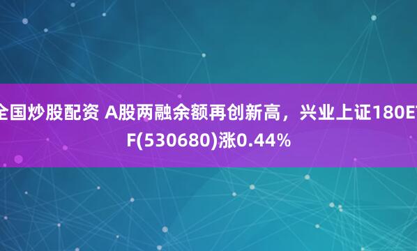 全国炒股配资 A股两融余额再创新高，兴业上证180ETF(530680)涨0.44%
