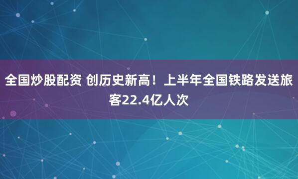 全国炒股配资 创历史新高!上半年全国铁路发送旅客22.4亿人次