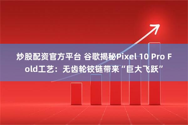 炒股配资官方平台 谷歌揭秘Pixel 10 Pro Fold工艺：无齿轮铰链带来“巨大飞跃”