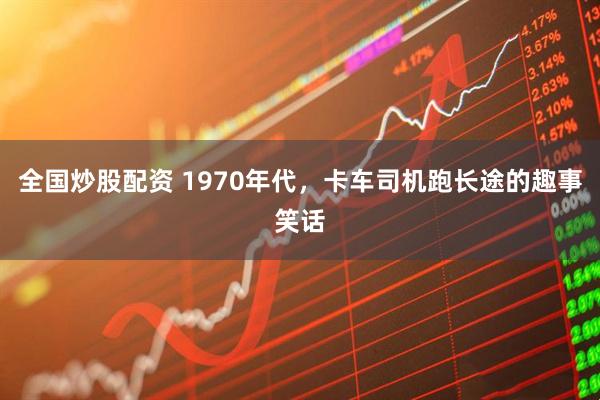 全国炒股配资 1970年代，卡车司机跑长途的趣事笑话