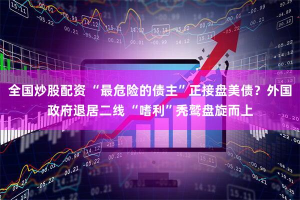 全国炒股配资 “最危险的债主”正接盘美债？外国政府退居二线 “嗜利”秃鹫盘旋而上