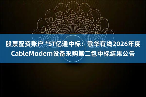 股票配资账户 *ST亿通中标：歌华有线2026年度CableModem设备采购第二包中标结果公告