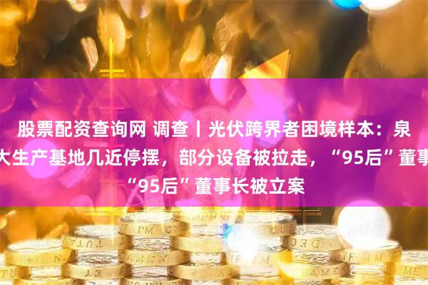 股票配资查询网 调查丨光伏跨界者困境样本：泉为科技两大生产基地几近停摆，部分设备被拉走，“95后”董事长被立案