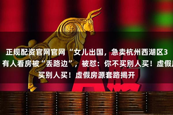 正规配资官网官网 “女儿出国，急卖杭州西湖区317万房子”？有人看房被“丢路边”，被怼：你不买别人买！虚假房源套路揭开