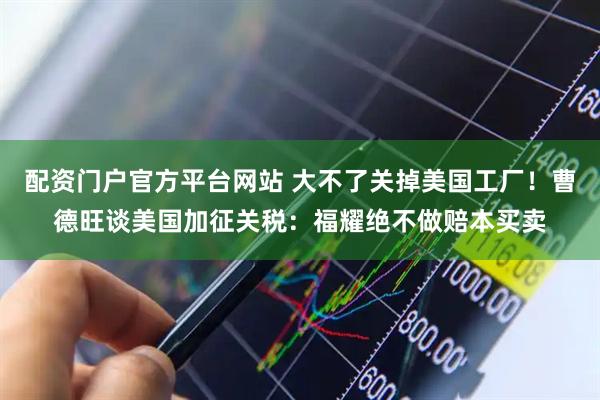 配资门户官方平台网站 大不了关掉美国工厂！曹德旺谈美国加征关税：福耀绝不做赔本买卖
