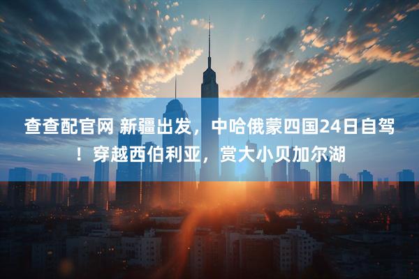 查查配官网 新疆出发，中哈俄蒙四国24日自驾！穿越西伯利亚，赏大小贝加尔湖