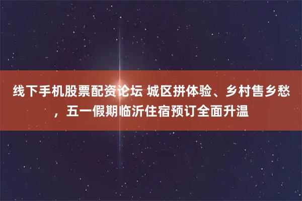 线下手机股票配资论坛 城区拼体验、乡村售乡愁，五一假期临沂住宿预订全面升温