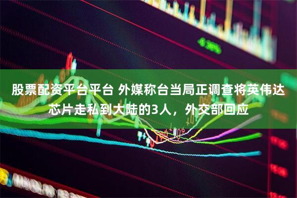 股票配资平台平台 外媒称台当局正调查将英伟达芯片走私到大陆的3人，外交部回应