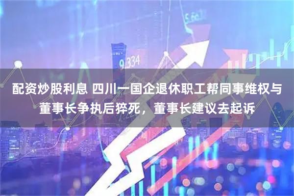 配资炒股利息 四川一国企退休职工帮同事维权与董事长争执后猝死，董事长建议去起诉