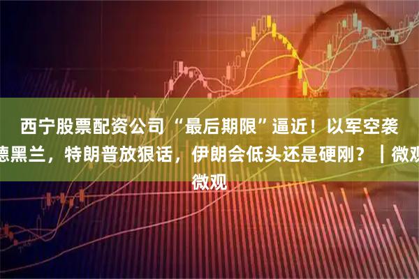 西宁股票配资公司 “最后期限”逼近！以军空袭德黑兰，特朗普放狠话，伊朗会低头还是硬刚？︱微观