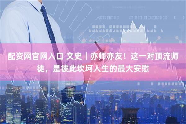 配资网官网入口 文史丨亦师亦友！这一对顶流师徒，是彼此坎坷人生的最大安慰