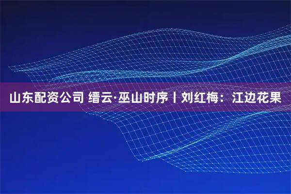 山东配资公司 缙云·巫山时序丨刘红梅：江边花果