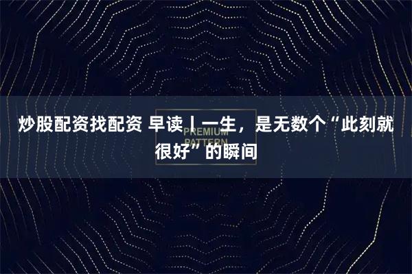 炒股配资找配资 早读丨一生，是无数个“此刻就很好”的瞬间